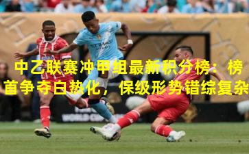  中乙联赛冲甲组最新积分榜：榜首争夺白热化，保级形势错综复杂
