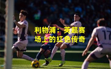 利物浦：英超赛场上的红色传奇